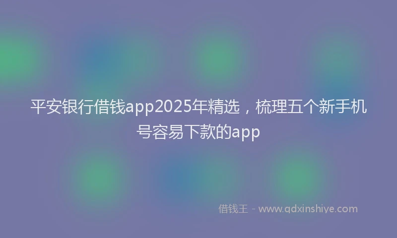 平安银行借钱app2025年精选，梳理五个新手机号容易下款的app