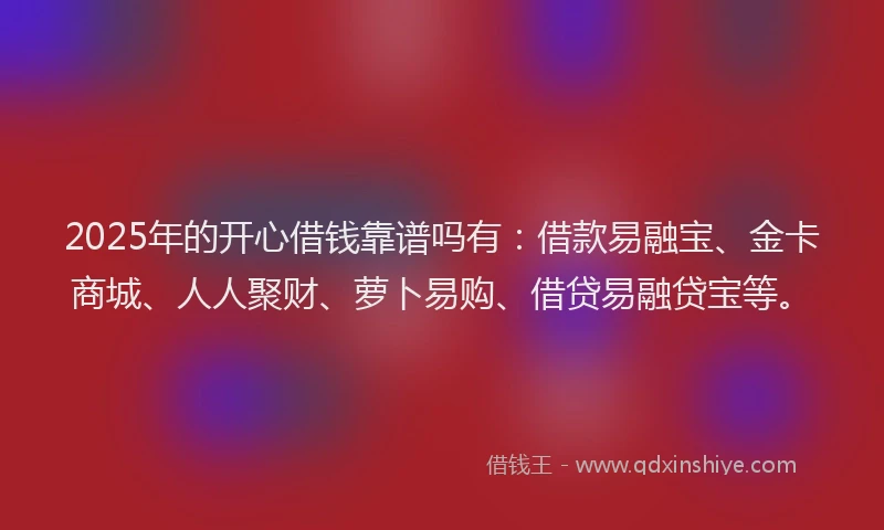 2025年的开心借钱靠谱吗有：借款易融宝、金卡商城、人人聚财、萝卜易购、借贷易融贷宝等。