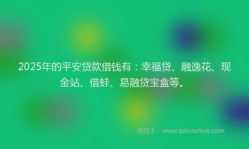 2025年的平安贷款借钱有：幸福贷、融逸花、现金站、借蛙、易融贷宝盒等。