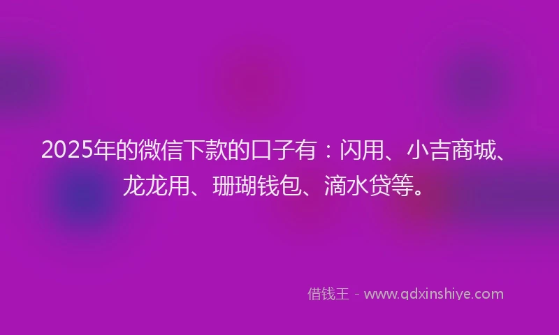 2025年的微信下款的口子有：闪用、小吉商城、龙龙用、珊瑚钱包、滴水贷等。