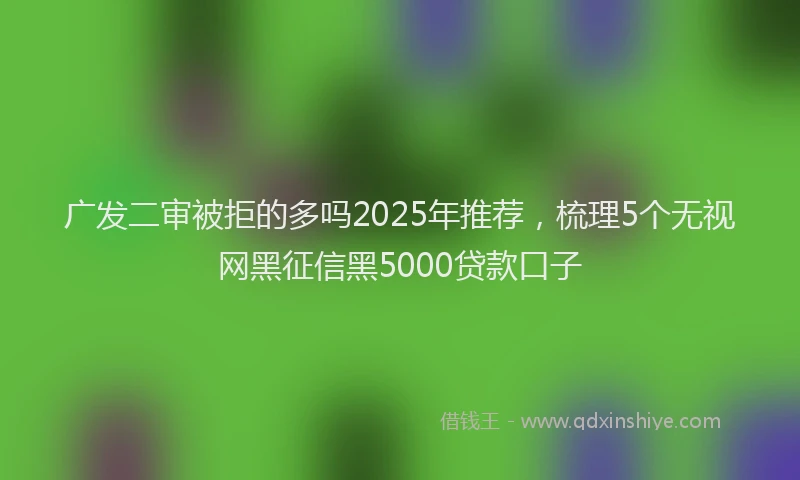 广发二审被拒的多吗2025年推荐，梳理5个无视网黑征信黑5000贷款口子