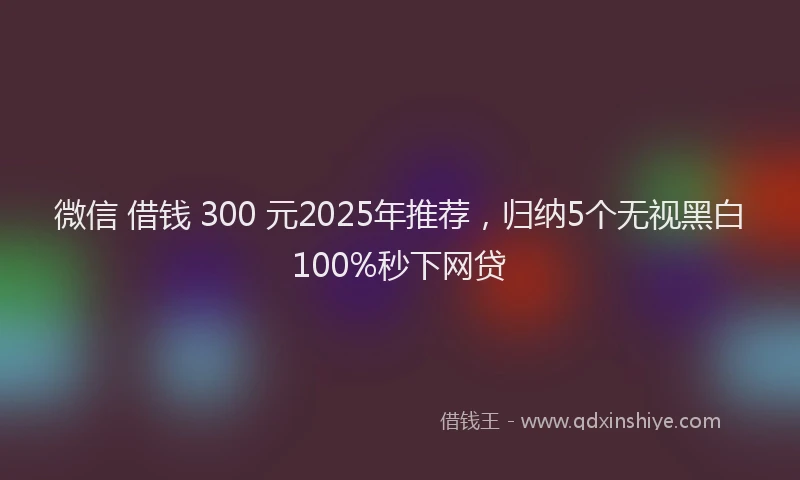 微信 借钱 300 元2025年推荐，归纳5个无视黑白100%秒下网贷