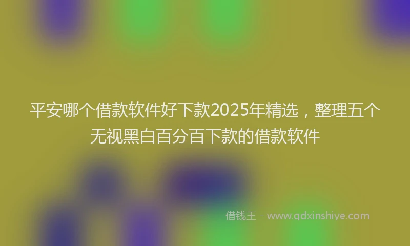 平安哪个借款软件好下款2025年精选，整理五个无视黑白百分百下款的借款软件