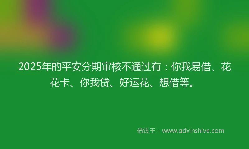 2025年的平安分期审核不通过有：你我易借、花花卡、你我贷、好运花、想借等。
