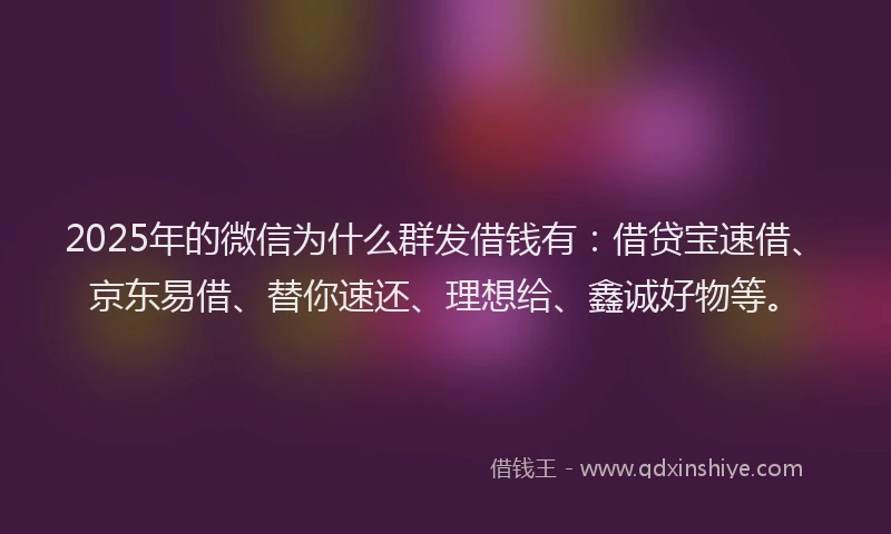 2025年的微信为什么群发借钱有：借贷宝速借、京东易借、替你速还、理想给、鑫诚好物等。