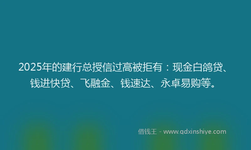 2025年的建行总授信过高被拒有：现金白鸽贷、钱进快贷、飞融金、钱速达、永卓易购等。