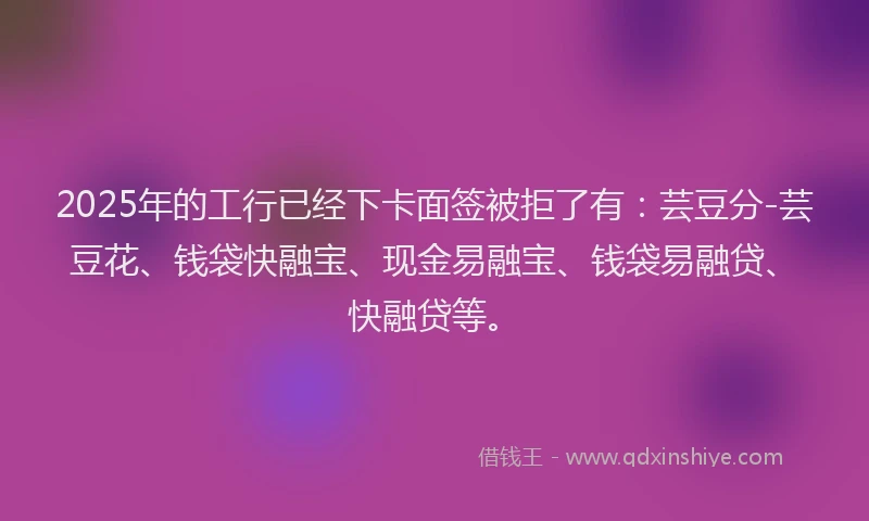2025年的工行已经下卡面签被拒了有：芸豆分-芸豆花、钱袋快融宝、现金易融宝、钱袋易融贷、快融贷等。