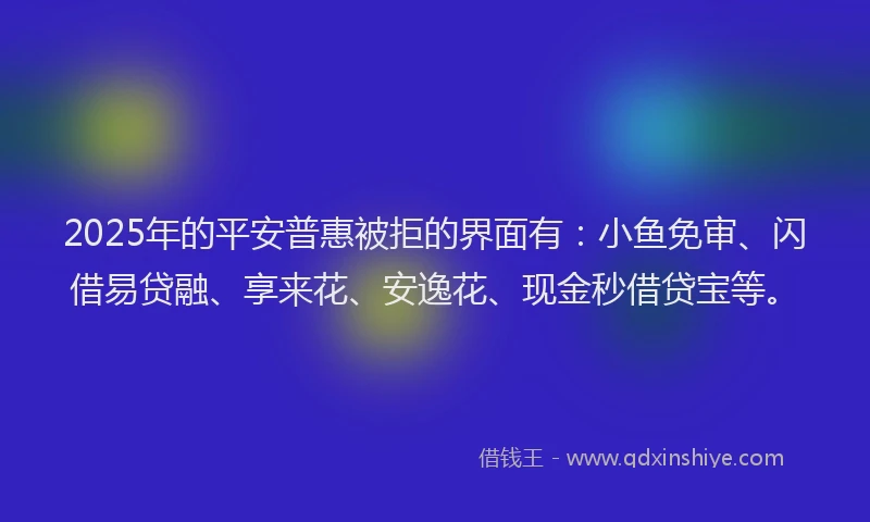 2025年的平安普惠被拒的界面有：小鱼免审、闪借易贷融、享来花、安逸花、现金秒借贷宝等。