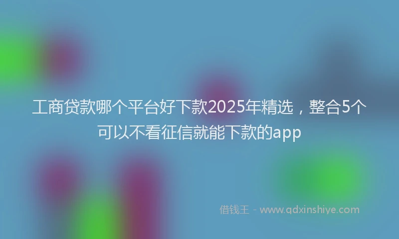 工商贷款哪个平台好下款2025年精选，整合5个可以不看征信就能下款的app