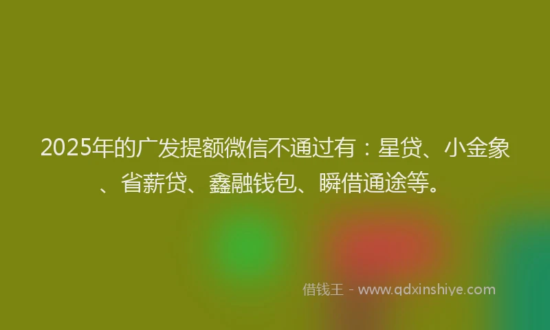 2025年的广发提额微信不通过有：星贷、小金象、省薪贷、鑫融钱包、瞬借通途等。