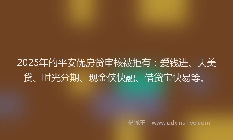 2025年的平安优房贷审核被拒有：爱钱进、天美贷、时光分期、现金侠快融、借贷宝快易等。