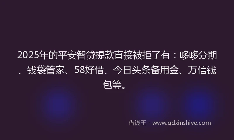 2025年的平安智贷提款直接被拒了有：哆哆分期、钱袋管家、58好借、今日头条备用金、万信钱包等。