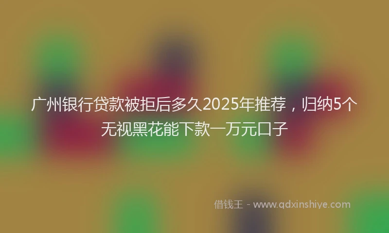 广州银行贷款被拒后多久2025年推荐，归纳5个无视黑花能下款一万元口子
