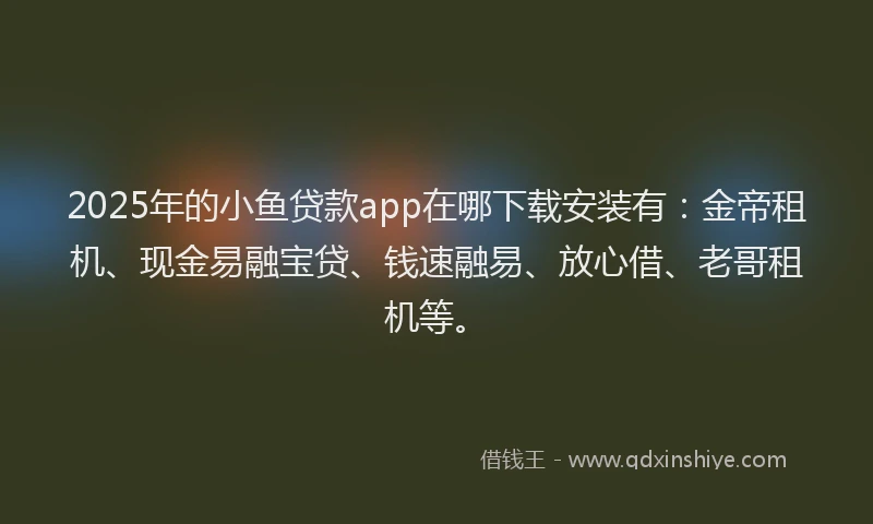2025年的小鱼贷款app在哪下载安装有：金帝租机、现金易融宝贷、钱速融易、放心借、老哥租机等。