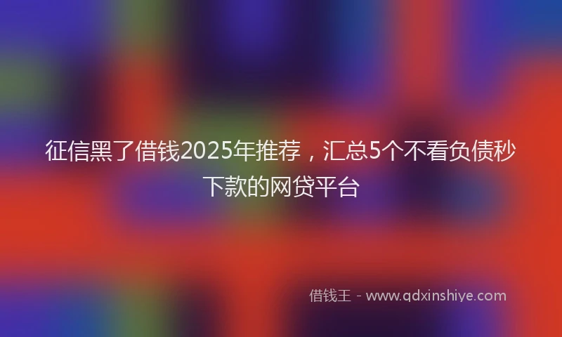 征信黑了借钱2025年推荐，汇总5个不看负债秒下款的网贷平台