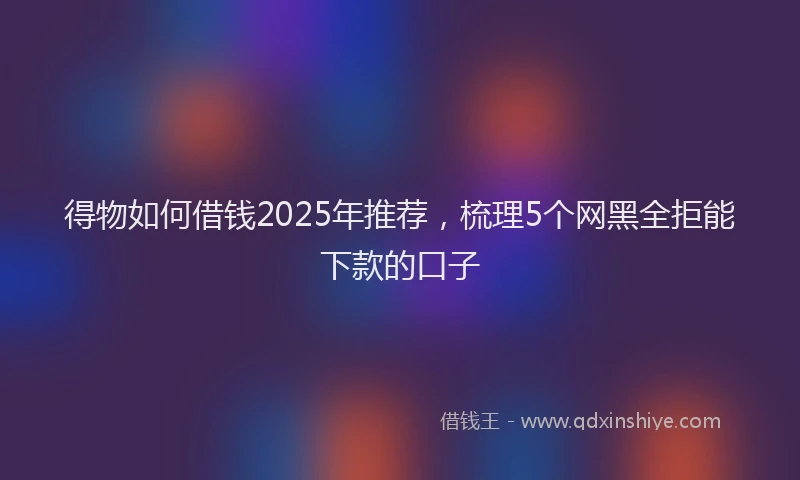 得物如何借钱2025年推荐，梳理5个网黑全拒能下款的口子