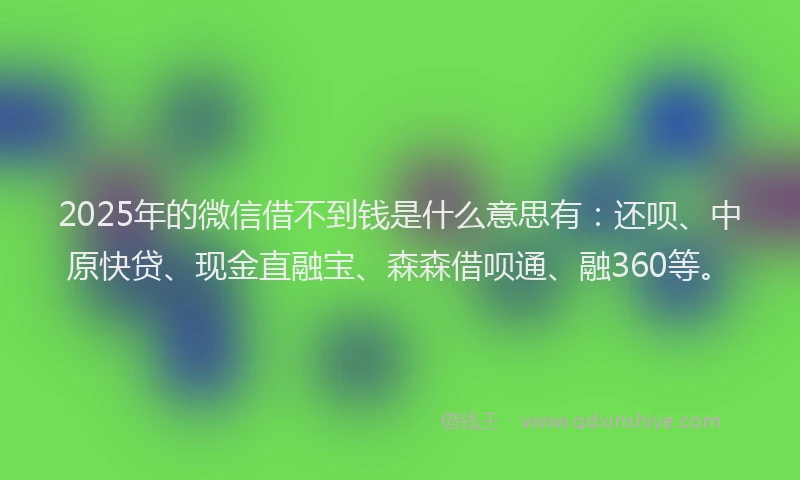 2025年的微信借不到钱是什么意思有：还呗、中原快贷、现金直融宝、森森借呗通、融360等。