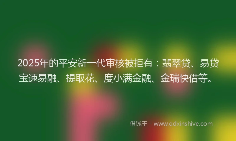 2025年的平安新一代审核被拒有：翡翠贷、易贷宝速易融、提取花、度小满金融、金瑞快借等。