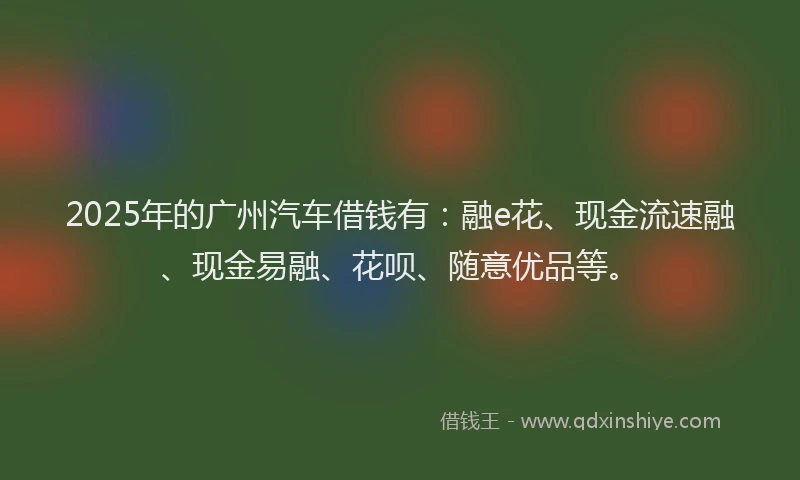 2025年的广州汽车借钱有：融e花、现金流速融、现金易融、花呗、随意优品等。