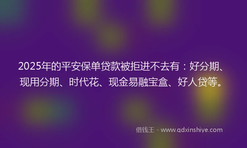 2025年的平安保单贷款被拒进不去有：好分期、现用分期、时代花、现金易融宝盒、好人贷等。