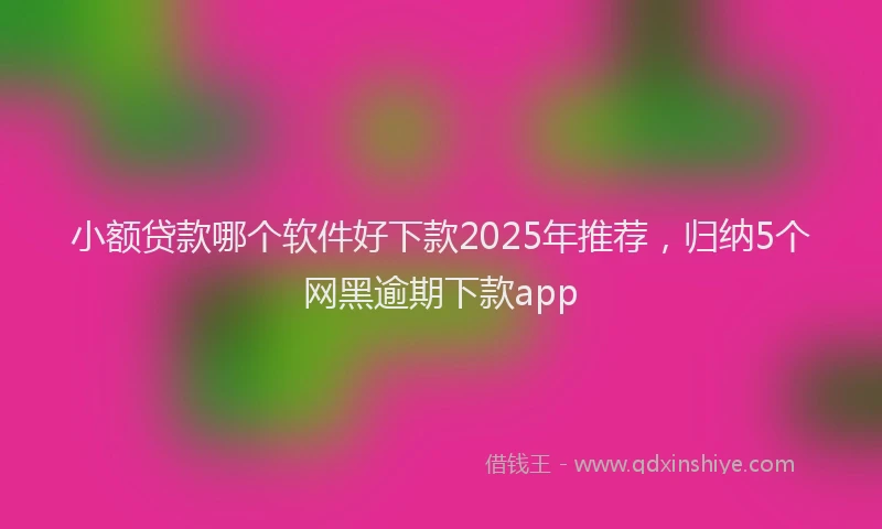 小额贷款哪个软件好下款2025年推荐，归纳5个网黑逾期下款app