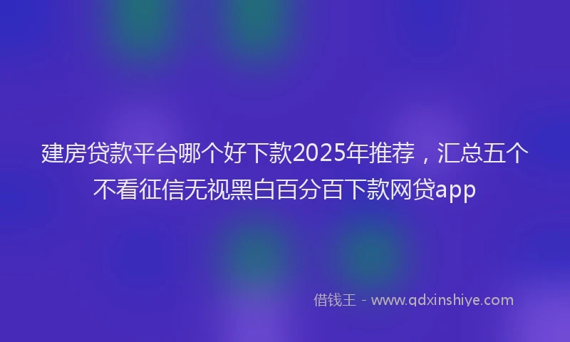 建房贷款平台哪个好下款2025年推荐，汇总五个不看征信无视黑白百分百下款网贷app