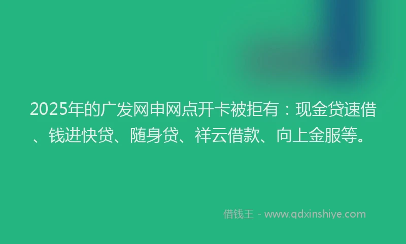 2025年的广发网申网点开卡被拒有：现金贷速借、钱进快贷、随身贷、祥云借款、向上金服等。