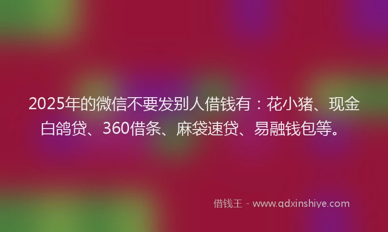 2025年的微信不要发别人借钱有：花小猪、现金白鸽贷、360借条、麻袋速贷、易融钱包等。