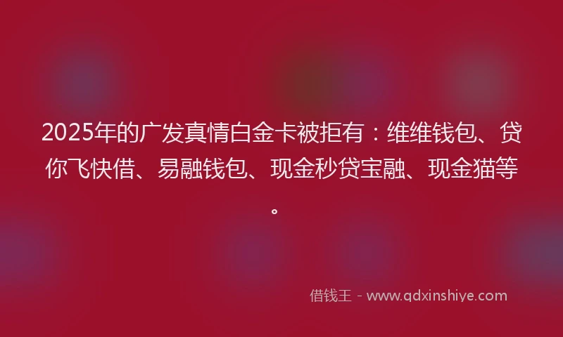 2025年的广发真情白金卡被拒有：维维钱包、贷你飞快借、易融钱包、现金秒贷宝融、现金猫等。