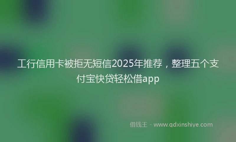 工行信用卡被拒无短信2025年推荐，整理五个支付宝快贷轻松借app