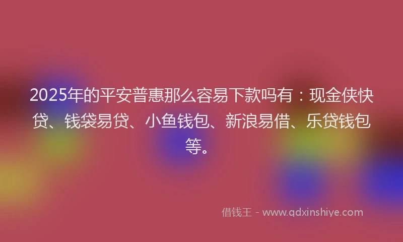 2025年的平安普惠那么容易下款吗有：现金侠快贷、钱袋易贷、小鱼钱包、新浪易借、乐贷钱包等。