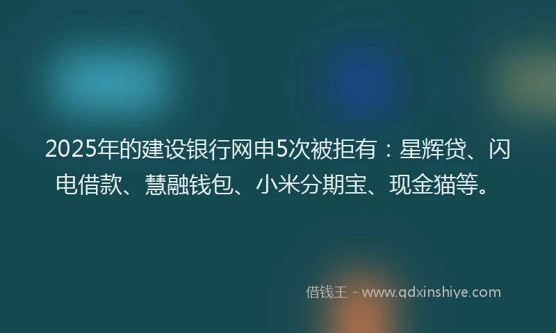 2025年的建设银行网申5次被拒有：星辉贷、闪电借款、慧融钱包、小米分期宝、现金猫等。