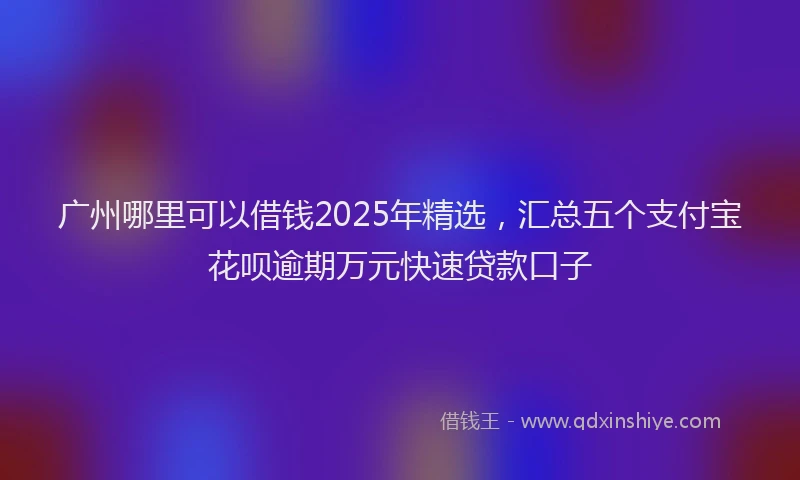 广州哪里可以借钱2025年精选，汇总五个支付宝花呗逾期万元快速贷款口子
