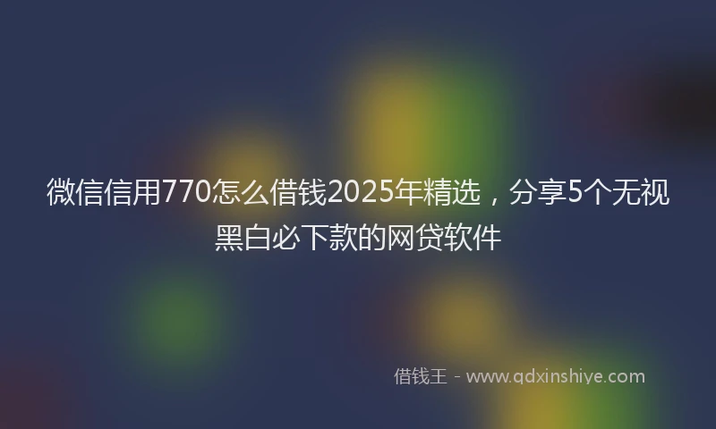 微信信用770怎么借钱2025年精选，分享5个无视黑白必下款的网贷软件