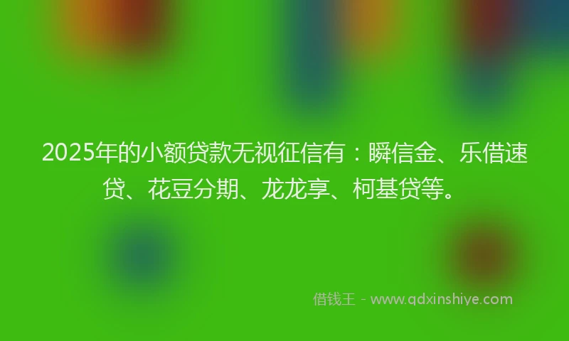 2025年的小额贷款无视征信有：瞬信金、乐借速贷、花豆分期、龙龙享、柯基贷等。