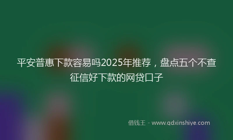 平安普惠下款容易吗2025年推荐，盘点五个不查征信好下款的网贷口子