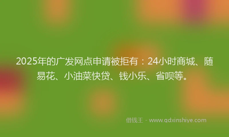 2025年的广发网点申请被拒有：24小时商城、随易花、小油菜快贷、钱小乐、省呗等。