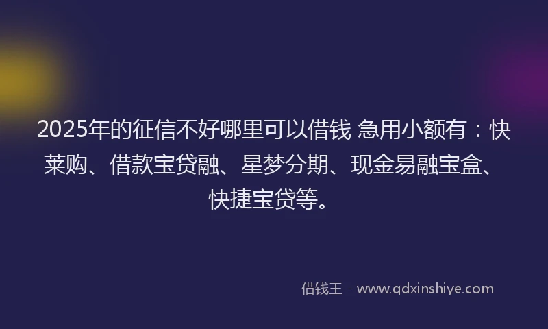 2025年的征信不好哪里可以借钱 急用小额有：快莱购、借款宝贷融、星梦分期、现金易融宝盒、快捷宝贷等。