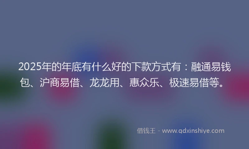 2025年的年底有什么好的下款方式有：融通易钱包、沪商易借、龙龙用、惠众乐、极速易借等。