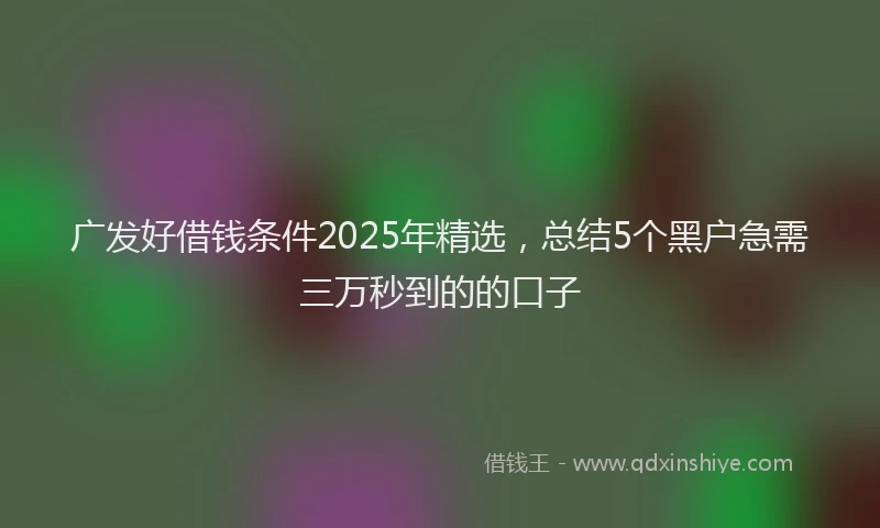 广发好借钱条件2025年精选，总结5个黑户急需三万秒到的的口子