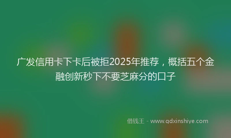 广发信用卡下卡后被拒2025年推荐，概括五个金融创新秒下不要芝麻分的口子