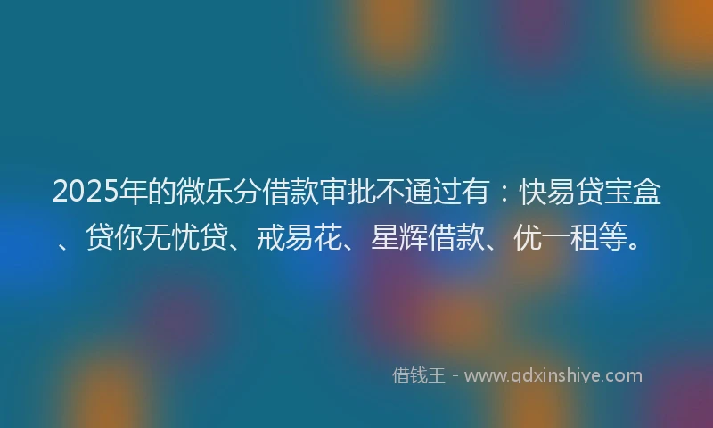 2025年的微乐分借款审批不通过有：快易贷宝盒、贷你无忧贷、戒易花、星辉借款、优一租等。