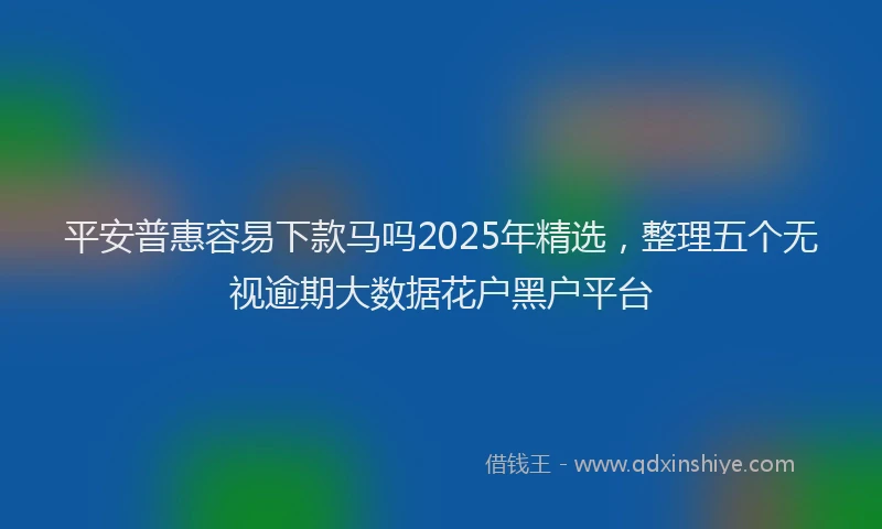 平安普惠容易下款马吗2025年精选，整理五个无视逾期大数据花户黑户平台