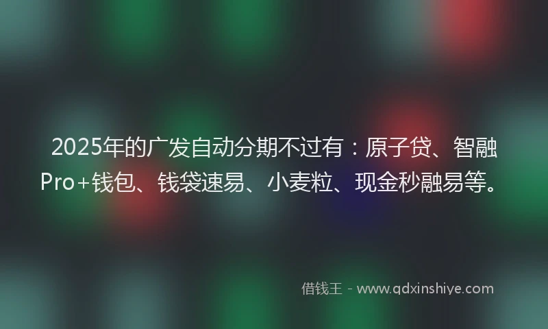 2025年的广发自动分期不过有：原子贷、智融Pro+钱包、钱袋速易、小麦粒、现金秒融易等。
