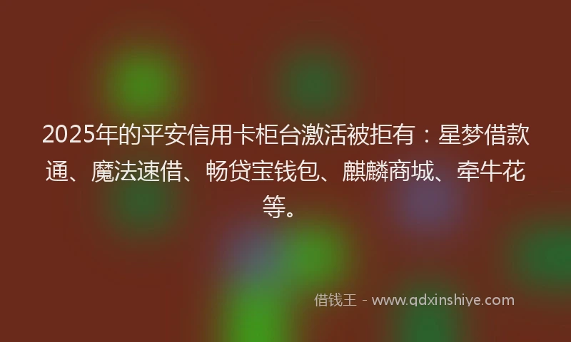 2025年的平安信用卡柜台激活被拒有：星梦借款通、魔法速借、畅贷宝钱包、麒麟商城、牵牛花等。