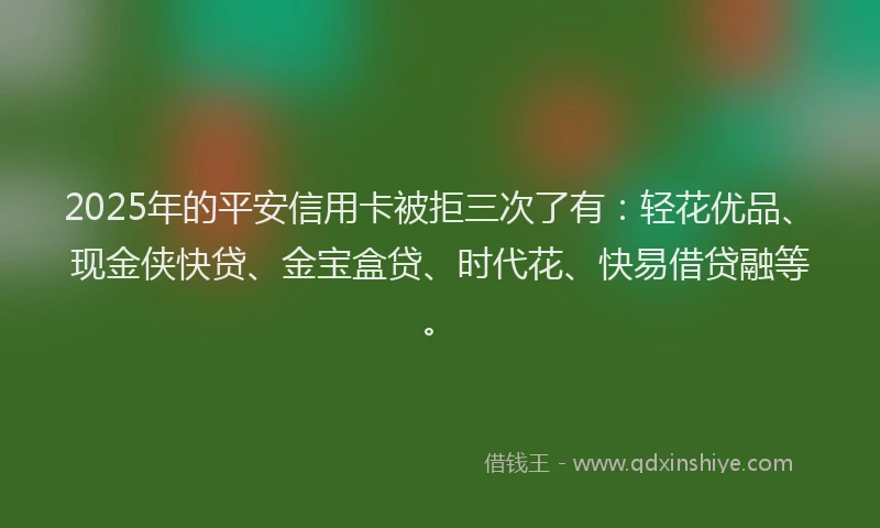 2025年的平安信用卡被拒三次了有：轻花优品、现金侠快贷、金宝盒贷、时代花、快易借贷融等。