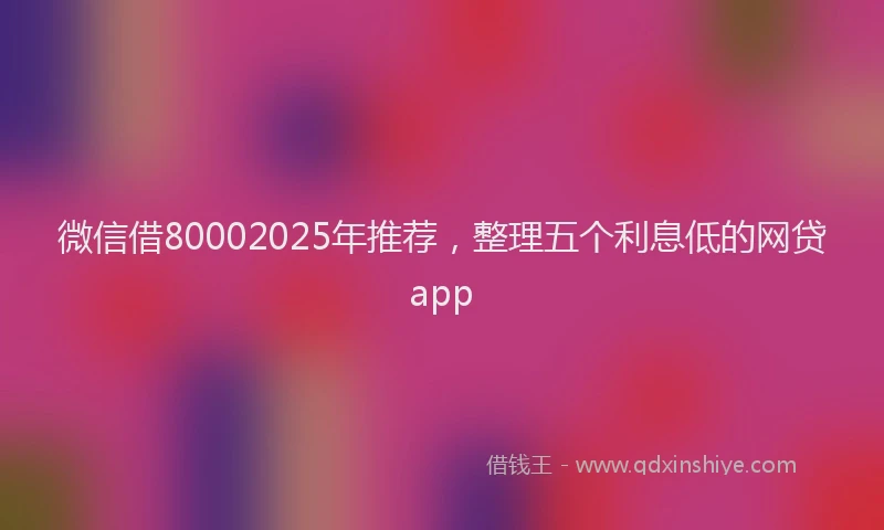 微信借80002025年推荐，整理五个利息低的网贷app
