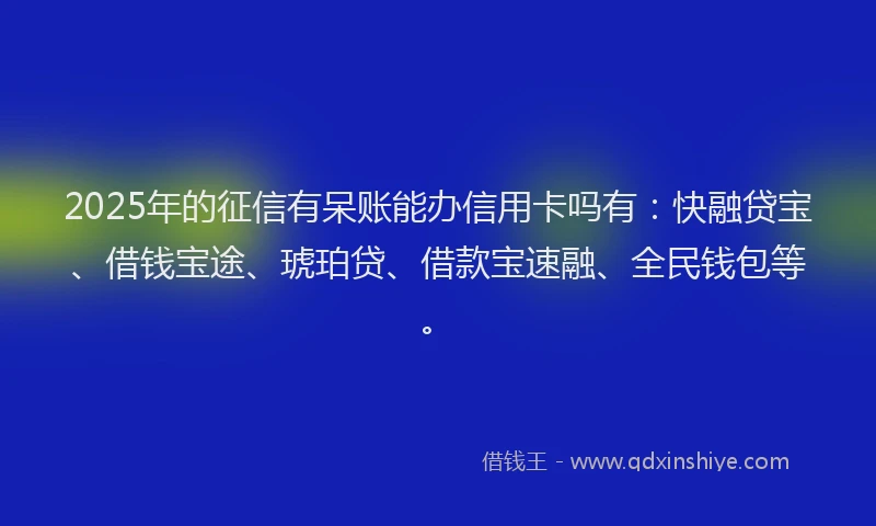 2025年的征信有呆账能办信用卡吗有：快融贷宝、借钱宝途、琥珀贷、借款宝速融、全民钱包等。