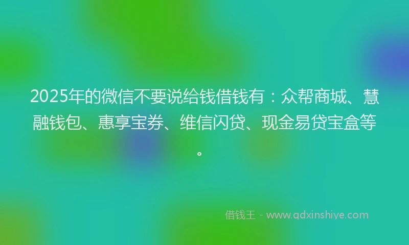 2025年的微信不要说给钱借钱有：众帮商城、慧融钱包、惠享宝券、维信闪贷、现金易贷宝盒等。