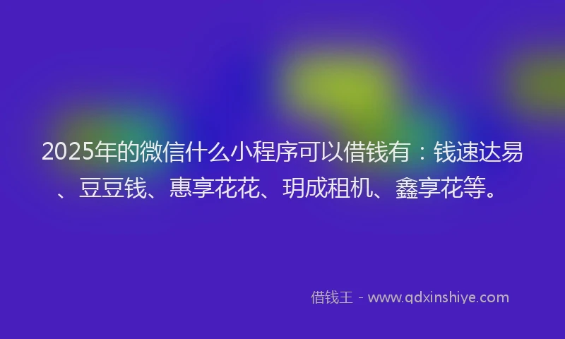 2025年的微信什么小程序可以借钱有：钱速达易、豆豆钱、惠享花花、玥成租机、鑫享花等。